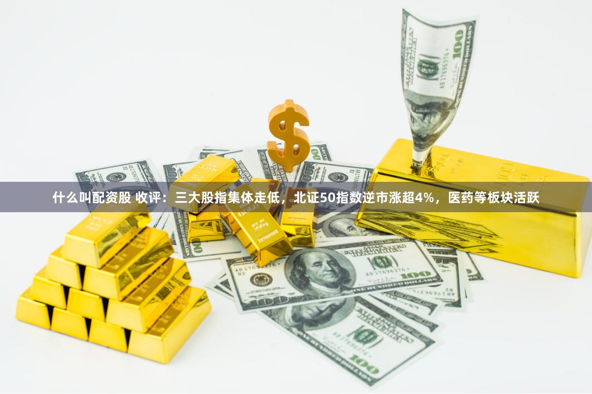 什么叫配資股 收評：三大股指集體走低，北證50指數逆市漲超4%，醫藥等板塊活躍