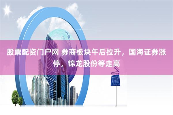 股票配資門戶網 券商板塊午后拉升，國海證券漲停，錦龍股份等走高