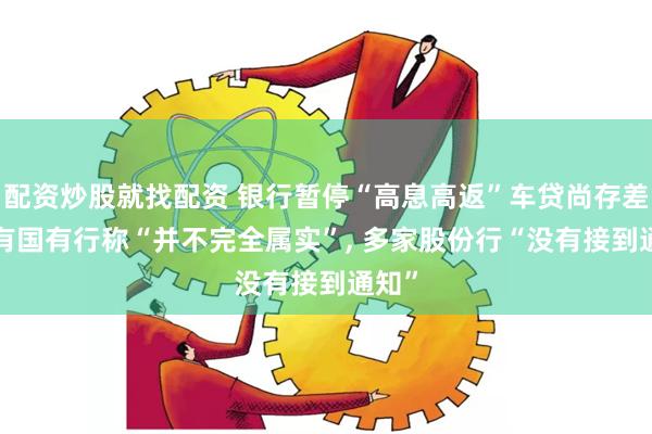 配資炒股就找配資 銀行暫停“高息高返”車貸尚存差異, 有國有行稱“并不完全屬實”, 多家股份行“沒有接到通知”