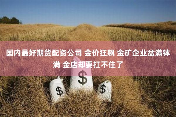 國(guó)內(nèi)最好期貨配資公司 金價(jià)狂飆 金礦企業(yè)盆滿缽滿 金店卻要扛不住了