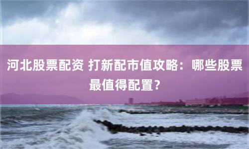 河北股票配資 打新配市值攻略：哪些股票最值得配置？