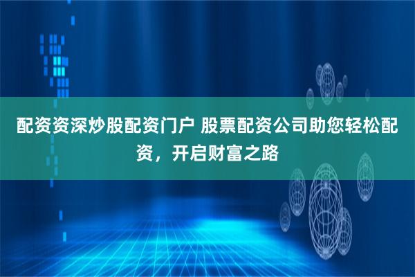 配資資深炒股配資門戶 股票配資公司助您輕松配資，開啟財富之路