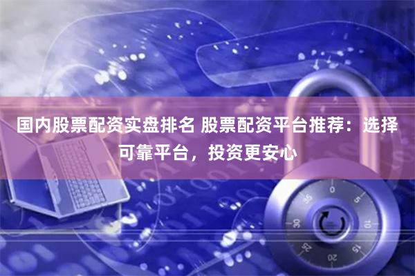 國內股票配資實盤排名 股票配資平臺推薦：選擇可靠平臺，投資更安心