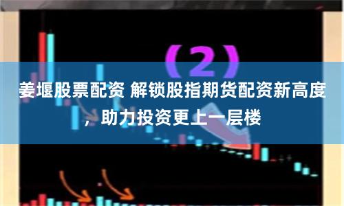 姜堰股票配資 解鎖股指期貨配資新高度，助力投資更上一層樓