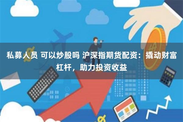 私募人員 可以炒股嗎 滬深指期貨配資：撬動(dòng)財(cái)富杠桿，助力投資收益