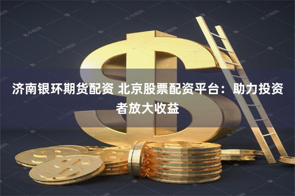 濟南銀環期貨配資 北京股票配資平臺：助力投資者放大收益