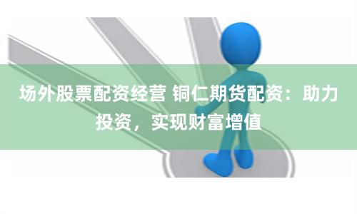 場外股票配資經營 銅仁期貨配資：助力投資，實現財富增值