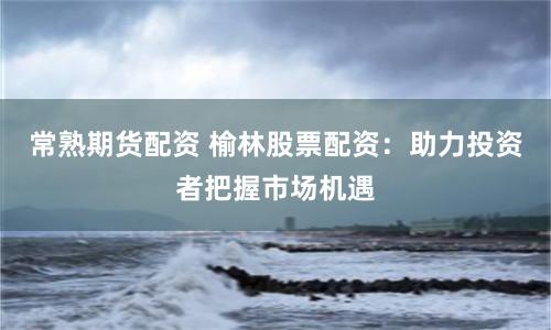常熟期貨配資 榆林股票配資：助力投資者把握市場機遇