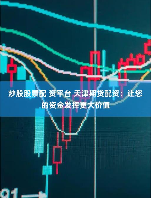 炒股股票配 資平臺 天津期貨配資：讓您的資金發揮更大價值